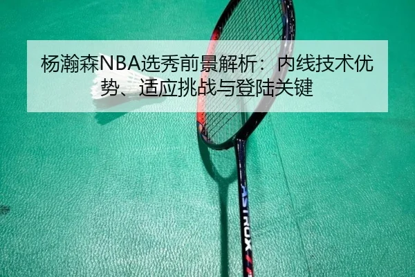 杨瀚森NBA选秀前景解析：内线技术优势、适应挑战与登陆关键