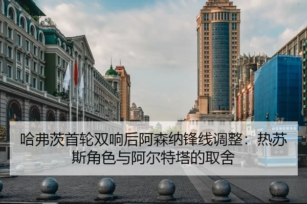 哈弗茨首轮双响后阿森纳锋线调整：热苏斯角色与阿尔特塔的取舍